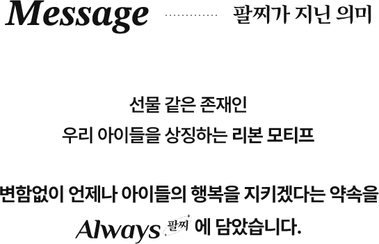 Message 팔찌가 지닌 의미/선물 같은 존재인 우리 아이들을 상징하는 리본 모티프/변함없이 언제나 아이들의 행복을 지키겠다는 야곡을 Always 팔찌에 담았습니다.