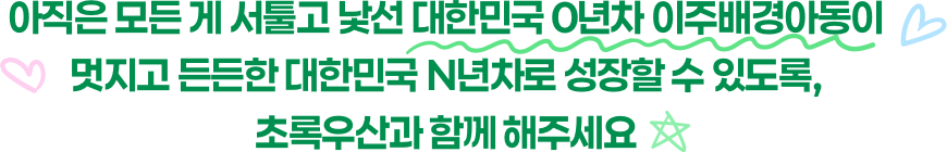 아직은 모든 게 서툴고 낯선 대한민국 0년차 이주배경아동이 멋지고 든든한 대한민국 N년차로 성장할 수 있도록, 초록우산과 함께 해주세요