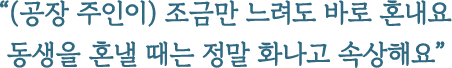 (공장 주인이) 조금만 느려도 바로 혼내요 동생을 혼낼 때는 정말 화나고 속상해요