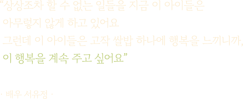 상상조차 할 수 없는 일들을 지금 이 아이들은 아무렇지 않게 하고 있어요 그런데 이 아이들은 고작 쌀밥 하나에 행복을 느끼니까, 이 행복을 계속 주고 싶어요 · 배우 서유정 ·