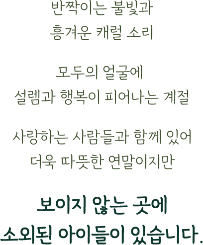 반짝이는 불빛과 흥겨운 캐럴 소리/모두의 얼굴에 설렘과 행복이 피어나는 계절/사랑하는 사람들과 함께 있어 더욱 따뜻한 연말이지만/보이지 않는 곳에 소외된 아이들이 있습니다.
